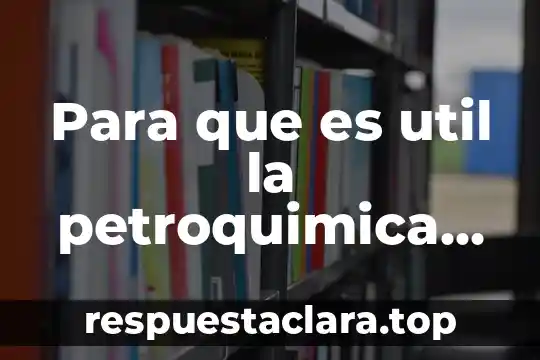 Para que es util la petroquimica en la vida cotidiana