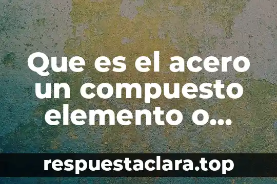 Acero 1010 que es 5 Que es el acero un compuesto elemento o mezcla