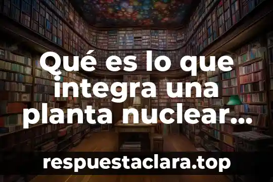 Qué es lo que integra una planta nuclear eléctrica