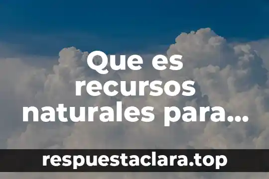 Que es recursos naturales para la vida de geografia